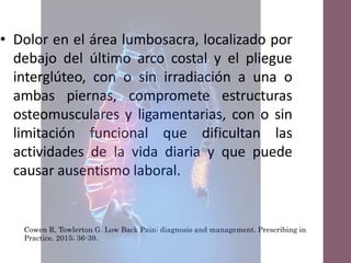 Definición
de
lumbalgia
Cowen R, Towlerton G. Low Back Pain: diagnosis and management. Prescribing in
Practice. 2015; 36-39.
• Dolor en el área lumbosacra, localizado por
debajo del último arco costal y el pliegue
interglúteo, con o sin irradiación a una o
ambas piernas, compromete estructuras
osteomusculares y ligamentarias, con o sin
limitación funcional que dificultan las
actividades de la vida diaria y que puede
causar ausentismo laboral.
 