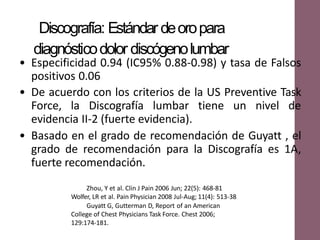 • Especificidad 0.94 (IC95% 0.88-0.98) y tasa de Falsos
positivos 0.06
• De acuerdo con los criterios de la US Preventive Task
Force, la Discografía lumbar tiene un nivel de
evidencia II-2 (fuerte evidencia).
• Basado en el grado de recomendación de Guyatt , el
grado de recomendación para la Discografía es 1A,
fuerte recomendación.
Discografía: Estándar deoropara
diagnósticodolor discógenolumbar
Zhou, Y et al. Clin J Pain 2006 Jun; 22(5): 468-81
Wolfer, LR et al. Pain Physician 2008 Jul-Aug; 11(4): 513-38
Guyatt G, Gutterman D, Report of an American
College of Chest Physicians Task Force. Chest 2006;
129:174-181.
 