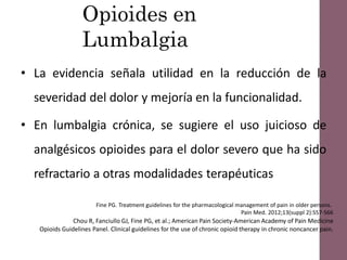 Opioides en
Lumbalgia
• La evidencia señala utilidad en la reducción de la
severidad del dolor y mejoría en la funcionalidad.
• En lumbalgia crónica, se sugiere el uso juicioso de
analgésicos opioides para el dolor severo que ha sido
refractario a otras modalidades terapéuticas
Fine PG. Treatment guidelines for the pharmacological management of pain in older persons.
Pain Med. 2012;13(suppl 2):S57-S66
Chou R, Fanciullo GJ, Fine PG, et al.; American Pain Society-American Academy of Pain Medicine
Opioids Guidelines Panel. Clinical guidelines for the use of chronic opioid therapy in chronic noncancer pain.
 