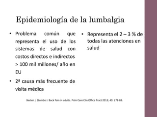 Epidemiología de la lumbalgia
• Problema común que
representa el uso de los
sistemas de salud con
costos directos e indirectos
> 100 mil millones/ año en
EU
• 2ª causa más frecuente de
visita médica
• Representa el 2 – 3 % de
todas las atenciones en
salud
Becker J, Stumbo J. Back Pain in adults. Prim Care Clin Office Pract 2013; 40: 271-88.
 