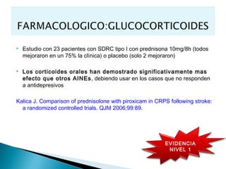    Estudio con 23 pacientes con SDRC tipo I con prednisona 10mg/8h (todos
    mejoraron en un 75% la clínica) o placebo (solo 2 mejoraron)

   Los corticoides orales han demostrado significativamente mas
    efecto que otros AINEs , debiendo usar en los casos que no responden
    a antidepresivos

Kalica J. Comparison of prednisolone with piroxicam in CRPS following stroke:
  a randomized controlled trials. QJM 2006;99:89.




                                                          EVIDENCIA
                                                           NIVEL 1
 