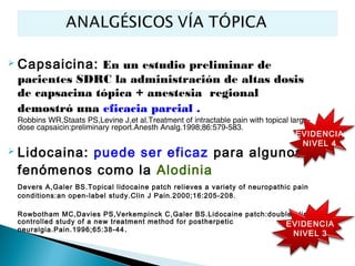   Capsaicina: En un estudio preliminar de
    pacientes SDRC la administración de altas dosis
    de capsacina tópica + anestesia regional
    demostró una eficacia parcial .
    Robbins WR,Staats PS,Levine J,et al.Treatment of intractable pain with topical large-
    dose capsaicin:preliminary report.Anesth Analg.1998;86:579-583.
                                                                                     EVIDENCIA
                                                                                       NIVEL 4
   Lidocaina: puede ser eficaz para algunos
    fenómenos como la Alodinia
    Devers A,Galer BS.Topical lidocaine patch relieves a variety of neuropathic pain
    conditions:an open-label study.Clin J Pain.2000;16:205-208.

    Rowbotham MC,Davies PS,Verkempinck C,Galer BS.Lidocaine patch:double-blind
    controlled study of a new treatment method for postherpetic       EVIDENCIA
    neuralgia.Pain.1996;65:38-44 .
                                                                                NIVEL 3
 