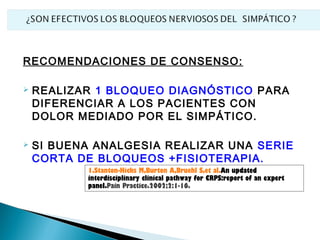 RECOMENDACIONES DE CONSENSO:

   REALIZAR 1 BLOQUEO DIAGNÓSTICO PARA
    DIFERENCIAR A LOS PACIENTES CON
    DOLOR MEDIADO POR EL SIMPÁTICO.

   SI BUENA ANALGESIA REALIZAR UNA SERIE
    CORTA DE BLOQUEOS +FISIOTERAPIA.
           1.Stanton-Hicks M,Burton A,Bruehl S,et al.An updated
           interdisciplinary clinical pathway for CRPS:report of an expert
           panel.Pain Practice.2002;2:1-16.
 
