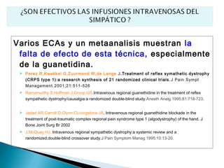 Varios ECAs y un metaanalisis muestran la
 falta de efecto de esta técnica, especialmente
 de la guanetidina.
  Perez R,Kwakkel G,Zuurmond W,de Lange J.Treatment of reflex symathetic dystrophy
   (CRPS type 1):a research synthesis of 21 randomized clinical trials. J Pain Sympt
   Management.2001;21:511-526
  Ramamurthy S,Hoffman J,Group GS.Intravenous regional guanethidine in the treatment of reflex
   sympathetic dystrophy/causalgia:a randomized double-blind study.Anesth Analg.1995;81:718-723.


  Jadad AR,Carroll D,Glynn CLivingstone JA, Intravenous regional guanethidine blockade in the
   treatment of post-traumatic complex regional pain syndrome type 1 (algodystrophy) of the hand. J
   Bone Joint Surg Br 2002
  J,McQuay HJ. Intravenous regional sympathetic dystrophy:a systemic review and a
   randomized,double-blind crossover study.J Pain Symptom Manag.1995;10:13-20.
 