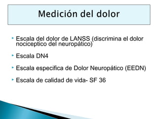    Escala del dolor de LANSS (discrimina el dolor
    nociceptico del neuropático)
   Escala DN4
   Escala especifica de Dolor Neuropático (EEDN)
   Escala de calidad de vida- SF 36
 