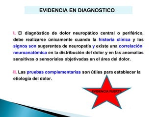 EVIDENCIA EN DIAGNOSTICO



I. El diagnóstico de dolor neuropático central o periférico,
debe realizarse únicamente cuando la historia clínica y los
signos son sugerentes de neuropatía y existe una correlación
neuroanatómica en la distribución del dolor y en las anomalías
sensitivas o sensoriales objetivadas en el área del dolor.


II. Las pruebas complementarias son útiles para establecer la
etiología del dolor.

                                     EVIDENCIA FUERTE
 