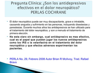    El dolor neuropático puede ser muy discapacitante, grave e intratable,
    causando angustia y sufrimiento en las personas, incluyendo disestesias y
    parestesias. Durante muchos años los antidepresivos se han utilizado para
    el tratamiento del dolor neuropático, y son a menudo el tratamiento de
    primera elección.
   No esta claro sin embargo, cual antidepresivo es mas efectivo,
    cual es el papel que pueden jugar los nuevos antidepresivos
    como los IRS o la velanfaxina en el tratamiento del dolor
    neuropático y que efectos adversos experimentan los
    pacientes.



   PERLA No. 29, Febrero 2008 Autor Brian R McAvoy, Trad. Rafael
    Bravo
 