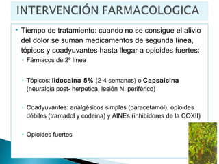   Tiempo de tratamiento: cuando no se consigue el alivio
    del dolor se suman medicamentos de segunda línea,
    tópicos y coadyuvantes hasta llegar a opioides fuertes:
    ◦ Fármacos de 2º línea


    ◦ Tópicos: lidocaina 5% (2-4 semanas) o Capsaicina
      (neuralgia post- herpetica, lesión N. periférico)

    ◦ Coadyuvantes: analgésicos simples (paracetamol), opioides
      débiles (tramadol y codeina) y AINEs (inhibidores de la COXII)

    ◦ Opioides fuertes
 