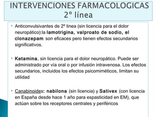    Anticonvulsivantes de 2º linea (sin licencia para el dolor
    neuropático):la lamotrigina, valproato de sodio, el
    clonazepam son eficaces pero tienen efectos secundarios
    significativos.

   Ketamina, sin licencia para el dolor neuropático. Puede ser
    administrado por vía oral o por infusión intravenosa. Los efectos
    secundarios, incluidos los efectos psicomiméticos, limitan su
    utilidad

   Canabinoides: nabilona (sin licencia) y Sativex (con licencia
    en España desde hace 1 año para espasticidad en EM), que
    actúan sobre los receptores centrales y periféricos
 