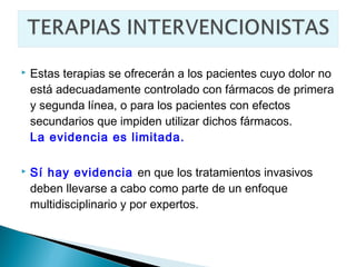    Estas terapias se ofrecerán a los pacientes cuyo dolor no
    está adecuadamente controlado con fármacos de primera
    y segunda línea, o para los pacientes con efectos
    secundarios que impiden utilizar dichos fármacos.
    La evidencia es limitada.

   Sí hay evidencia en que los tratamientos invasivos
    deben llevarse a cabo como parte de un enfoque
    multidisciplinario y por expertos.
 