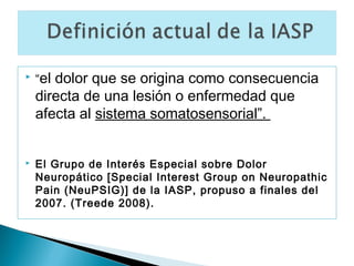    “el dolor que se origina como consecuencia
    directa de una lesión o enfermedad que
    afecta al sistema somatosensorial”.


   El Grupo de Interés Especial sobre Dolor
    Neuropático [Special Interest Group on Neuropathic
    Pain (NeuPSIG)] de la IASP, propuso a finales del
    2007. (Treede 2008).
 