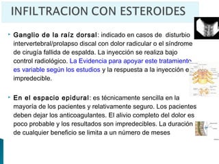    Ganglio de la raíz dorsal : indicado en casos de disturbio
    intervertebral/prolapso discal con dolor radicular o el síndrome
    de cirugía fallida de espalda. La inyección se realiza bajo
    control radiológico. La Evidencia para apoyar este tratamiento
    es variable según los estudios y la respuesta a la inyección es
    impredecible.

   En el espacio epidural : es técnicamente sencilla en la
    mayoría de los pacientes y relativamente seguro. Los pacientes
    deben dejar los anticoagulantes. El alivio completo del dolor es
    poco probable y los resultados son impredecibles. La duración
    de cualquier beneficio se limita a un número de meses
 