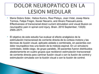    Maria Dolors Soler, Hatice Kumru, Raul Pelayo, Joan Vidal, Josep Maria
    Tormos, Felipe Fregni, Xavier Navarro, and Alvaro Pascual-Leone.
    Effectiveness of transcranial direct current stimulation and visual illusion on
    neuropathic pain in spinal cord injury. Brain. 2010 September; 133(9):
    2565–2577.

   El objetivo de este estudio fue evaluar el efecto analgésico de la
    estimulación transcraneal de corriente directa de la corteza motora y las
    técnicas de ilusión visual, aplicado aislada o combinada, en pacientes con
    dolor neuropático tras una lesión de la médula espinal. En un simulacro
    controlado, doble ciego, de grupo paralelo, 39 pacientes fueron distribuidos
    aleatoriamente en cuatro grupos que recibieron estimulación transcraneal
    de corriente directa para caminar ilusión visual o con la ilusión de control y
    estimulación simulada con la ilusión visual o con la ilusión de control.
 