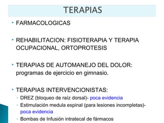    FARMACOLOGICAS

   REHABILITACION: FISIOTERAPIA Y TERAPIA
    OCUPACIONAL, ORTOPROTESIS

   TERAPIAS DE AUTOMANEJO DEL DOLOR:
    programas de ejercicio en gimnasio.

   TERAPIAS INTERVENCIONISTAS:
    ◦ DREZ (bloqueo de raíz dorsal)- poca evidencia
    ◦ Estimulación medula espinal (para lesiones incompletas)-
      poca evidencia
    ◦ Bombas de Infusión intratecal de fármacos
 