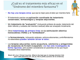    No hay una terapia única que sea la mejor para el dolor por miembro fantasma.

   El tratamiento precisa una aplicación coordinada de tratamiento
    conservador, farmacológico y terapias adyuvantes.

   Un tratamiento de "evaluación" (incluyendo prótesis de ajuste, tratamiento del
    dolor referido y cuidados del miembro residual) debe ser ensayado inicialmente.

   Otros tratamientos de primera línea son la estimulación eléctrica
    transcutánea (TENS) y el "biofeedback".

   La farmacoterapia, incluyendo opiáceos, anticonvulsionantes y antiinflamatorios
    no esteroideos pueden también aliviar el dolor.

   Las terapias adyuvantes (como acupuntura, calcitonina y antagonistas
    de receptores de N-metil d-aspartato ) no han sido investigados de
    forma rigurosa; pero pueden considerarse en pacientes en los que hayan
    fracasado otros tratamientos.


    Black LM. et al. Clinical Inquiries. What is the best way to manage phantom limb
            pain? www.jfponline.com .58 (3):155-8 (2009) (sumario de la evidencia)
 