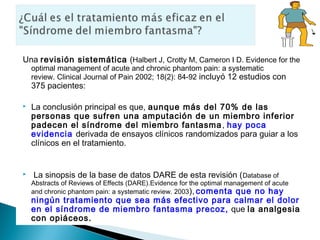 Una revisión sistemática (Halbert J, Crotty M, Cameron I D. Evidence for the
    optimal management of acute and chronic phantom pain: a systematic
    review. Clinical Journal of Pain 2002; 18(2): 84-92 incluyó 12 estudios con
    375 pacientes:

   La conclusión principal es que, aunque más del 70% de las
    personas que sufren una amputación de un miembro inferior
    padecen el síndrome del miembro fantasma , hay poca
    evidencia derivada de ensayos clínicos randomizados para guiar a los
    clínicos en el tratamiento.


   La sinopsis de la base de datos DARE de esta revisión ( Database of
    Abstracts of Reviews of Effects (DARE).Evidence for the optimal management of acute
    and chronic phantom pain: a systematic review. 2003 ), comenta que no hay
    ningún tratamiento que sea más efectivo para calmar el dolor
    en el síndrome de miembro fantasma precoz, que la analgesia
    con opiáceos.
 