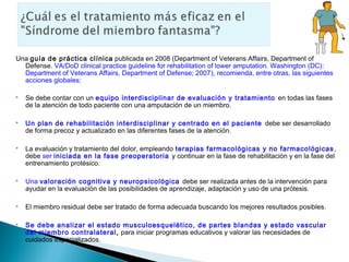 Una guía de práctica clínica publicada en 2008 (Department of Veterans Affairs, Department of
  Defense. VA/DoD clinical practice guideline for rehabilitation of lower amputation. Washington (DC):
  Department of Veterans Affairs, Department of Defense; 2007), recomienda, entre otras, las siguientes
  acciones globales:

   Se debe contar con un equipo interdisciplinar de evaluación y tratamiento en todas las fases
    de la atención de todo paciente con una amputación de un miembro.

   Un plan de rehabilitación interdisciplinar y centrado en el paciente debe ser desarrollado
    de forma precoz y actualizado en las diferentes fases de la atención.

   La evaluación y tratamiento del dolor, empleando terapias farmacológicas y no farmacológicas ,
    debe ser iniciada en la fase preoperatoria y continuar en la fase de rehabilitación y en la fase del
    entrenamiento protésico.

   Una valoración cognitiva y neuropsicológica debe ser realizada antes de la intervención para
    ayudar en la evaluación de las posibilidades de aprendizaje, adaptación y uso de una prótesis.

   El miembro residual debe ser tratado de forma adecuada buscando los mejores resultados posibles.

   Se debe analizar el estado musculoesquelético, de partes blandas y estado vascular
    del miembro contralateral , para iniciar programas educativos y valorar las necesidades de
    cuidados especializados.
 