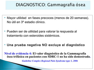    Mayor utilidad en fases precoces (menos de 20 semanas).
    No útil en 3º estadio clínico.

   Pueden ser de utilidad para valorar la respuesta al
    tratamiento con esteroides sistémicos.

   Una prueba negativa NO excluye el diagnóstico

Nivel de evidencia 4: El valor diagnóstico de la Gammagrafía
 ósea trifásica en pacientes con SDRC-1 no ha sido demostrada.
              Guideline Complex Regional Pain Syndrome type 1, 2006
 