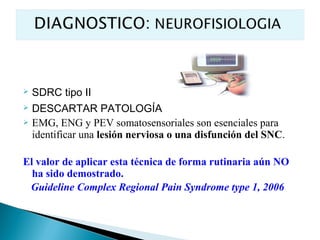    SDRC tipo II
 DESCARTAR PATOLOGÍA
 EMG, ENG y PEV somatosensoriales son esenciales para
  identificar una lesión nerviosa o una disfunción del SNC.

El valor de aplicar esta técnica de forma rutinaria aún NO
  ha sido demostrado.
 Guideline Complex Regional Pain Syndrome type 1, 2006
 