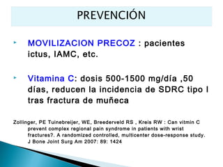     MOVILIZACION PRECOZ : pacientes
     ictus, IAMC, etc.

    Vitamina C: dosis 500-1500 mg/día ,50
     días, reducen la incidencia de SDRC tipo I
     tras fractura de muñeca

Zollinger, PE Tuinebreijer, WE, Breederveld RS , Kreis RW : Can vitmin C
      prevent complex regional pain syndrome in patients with wrist
      fractures?. A randomized controlled, multicenter dose-response study.
      J Bone Joint Surg Am 2007: 89: 1424
 