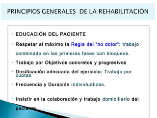   EDUCACIÓN DEL PACIENTE

   Respetar al máximo la Regla del “no dolor”: trabajo

    combinado en las primeras fases con bloqueos.
   Trabajo por Objetivos concretos y progresivos
   Dosificación adecuada del ejercicio: Trabajo por
    cuotas
   Frecuencia y Duración individualizas.

   Insistir en la colaboración y trabajo domiciliario del

    paciente.
 
