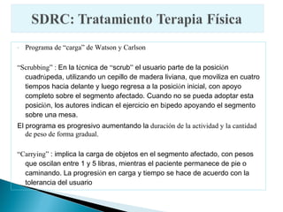 -   Programa de “carga” de Watson y Carlson

“Scrubbing” : En la técnica de “scrub” el usuario parte de la posición
  cuadrúpeda, utilizando un cepillo de madera liviana, que moviliza en cuatro
  tiempos hacia delante y luego regresa a la posición inicial, con apoyo
  completo sobre el segmento afectado. Cuando no se pueda adoptar esta
  posición, los autores indican el ejercicio en bípedo apoyando el segmento
  sobre una mesa.
El programa es progresivo aumentando la duración de la actividad y la cantidad
   de peso de forma gradual.

“Carrying” : implica la carga de objetos en el segmento afectado, con pesos
  que oscilan entre 1 y 5 libras, mientras el paciente permanece de pie o
  caminando. La progresión en carga y tiempo se hace de acuerdo con la
  tolerancia del usuario
 