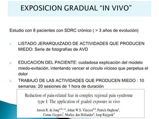 Estudio con 8 pacientes con SDRC crónico ( > 3 años de evolución)


1.   LISTADO JERARQUIZADO DE ACTIVIDADES QUE PRODUCEN
     MIEDO: Serie de fotografías de AVD


2.   EDUCACION DEL PACIENTE: cuidadosa explicación del modelo
     miedo-evitación, intentando vencer el circulo vicioso que perpetua el
     dolor
3.   TRABAJO DE LAS ACTIVIDADES QUE PRODUCEN MIEDO : 10
     semanas: 20 sesiones de 1 hora de duración
 