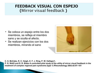 • Se coloca un espejo entre los dos
  miembros, se refleja el miembro
  sano y se oculta el afecto.
• Se realizan ejercicios con los dos
  miembros, mirando el sano




C. S. McCabe, R. C. Haigh, E. F. J. Ring, P. W. Halligan1,
P. D. Wall2 and D. R. Blake A controlled pilot study of the utility of mirror visual feedback in the
treatment of complex regional pain syndrome (type 1) Rheumatology 2003;42:97–101
 