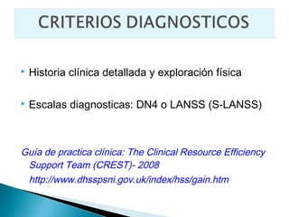    Historia clínica detallada y exploración física

   Escalas diagnosticas: DN4 o LANSS (S-LANSS)



Guía de practica clínica: The Clinical Resource Efficiency
 Support Team (CREST)- 2008
 http://www.dhsspsni.gov.uk/index/hss/gain.htm
 