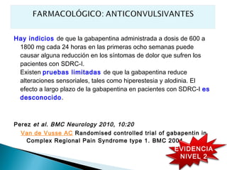Hay indicios de que la gabapentina administrada a dosis de 600 a
 1800 mg cada 24 horas en las primeras ocho semanas puede
 causar alguna reducción en los síntomas de dolor que sufren los
 pacientes con SDRC-I.
 Existen pruebas limitadas de que la gabapentina reduce
 alteraciones sensoriales, tales como hiperestesia y alodinia. El
 efecto a largo plazo de la gabapentina en pacientes con SDRC-I es
 desconocido.



Perez et al. BMC Neurology 2010, 10:20
  Van de Vusse AC Randomised controlled trial of gabapentin in
   Complex Regional Pain Syndrome type 1. BMC 2004
                                                      EVIDENCIA
                                                       NIVEL 2
 