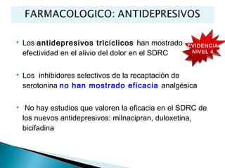    Los antidepresivos triciclicos han mostrado     EVIDENCIA
    efectividad en el alivio del dolor en el SDRC    NIVEL 4



   Los inhibidores selectivos de la recaptación de
    serotonina no han mostrado eficacia analgésica

    No hay estudios que valoren la eficacia en el SDRC de
    los nuevos antidepresivos: milnacipran, duloxetina,
    bicifadina
 