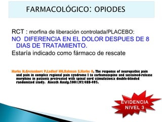 RCT : morfina de liberación controlada/PLACEBO:
NO DIFERENCIA EN EL DOLOR DESPUES DE 8
 DIAS DE TRATAMIENTO.
Estaría indicado como fármaco de rescate

Harke H,Gretenkort P,Ladleif HU,Rahman S,Harke O. The response of neuropathic pain
  and pain in complex regional pain syndrome I to carbamazepine and sustained-release
  morphine in patients pretreated with spinal cord stimulation:a double-blinded
  randomized study. Anesth Analg.2001;92:488-495.




                                                                  EVIDENCIA
                                                                   NIVEL 3
 