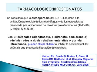Se considera que la osteoporosis del SDRC I se debe a la
  activación patológica de los macrófagos y de los osteoclastos
  provocada por la liberación de citokinas proinflamatorias (TNF-alfa,
  IL-1beta, IL-6, IL-8) .


Los Bifosfonatos (alendronato, clodronato, pamidronato)
 administrados a dosis relativamente altas y por vía
 intravenosa, pueden aliviar el dolor al inhibir la actividad celular
 anómala que provoca la liberación de citokinas.


                             Harden RN, Bruehl S, Burton A, Swan M,
                             Costa BR, Barthel J, et al. Complex Regional
                             Pain Syndrome: Treatment Guidelines.
                             RSDSA PRESS MILFORD, CT, June 2006
 