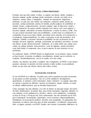 ENTONCES, CÓMO PROCEDER?
El primer paso que debe realizar el clínico es registrar una historia médica completa y
descartar cualquier posible patología dental, periodontal o alveolar por medio de un
exhaustivo examen clínico y radiográfico, sumando los instrumentos diagnósticos
pertinentes en cada caso. Esto incluirá una meticulosa evaluación dental, pruebas de
percusión, sondaje periodontal, pruebas de mordida, pruebas pulpares de sensibilidad al
estímulo térmico y pulpovitalometro, descartar cualquier signo de infecciones dental o
sinusal, localización de cuerpos extraños atrapados en la mucosa oral o surco gingival y
descartar cualquier antecedente de trauma dentoalveolar o trauma de cabeza y cuello. Una
vez que se hayan descartado todas estas posibilidades, se debe tomar en consideración la
eventualidad de que sea un dolor referido, procedente de los músculos de la masticación o
la articulación temporomandibular, los cuales se presentan en una alta prevalencia de la
población. También es necesario descartar la posibilidad de estar en presencia de una
neuralgia del nervio trigémino, patología caracterizada por episódicos paroxísticos de dolor
muy intenso de tipo eléctricos/punzante. Finalmente, no se debe olvidar que, aunque poco
común, las cefaleas primarias neurovasculares, como las migrañas, pueden presentarse
como dolor dental, el componente clave es que la mayoría de estos trastornos no son
persistentes.
En condiciones ideales, el PDAP debería ser diagnosticado en sus primeras etapas, evitando
así hacer incurrir al paciente en múltiples procedimientos dentales que no resolverán su
condición. Desafortunadamente, esto no es sencillo ni lo más común.
Además, otra situación que tiende a complicar más el diagnóstico de PDAP, es que muchos
pacientes relacionan la aparición del dolor posterior a haber recibido un procedimiento
dental, sin que exista una relación directa entre ambos eventos.
MANEJO DEL PACIENTE
El caso del PDAP no es diferente. El primer paso será la aceptación por parte del paciente
de que padece un dolor neuropático. Una vez se dé la asimilación del diagnóstico,
generalmente, la ansiedad y estrés relacionados tiende a disminuir. La segunda etapa debe
ser exponer al paciente las diferentes opciones de tratamiento siempre teniendo en cuenta
un enfoque multidisciplinario para un abordaje biopsicosocial.
Varias estrategias han sido utilizadas con el fin de obtener un adecuado manejo del control
del dolor. Medicamentos de primera línea para el dolor neuropático trigeminal utilizados en
esta condición son los antidepresivos tricíclicos clásicos como amitriptilina o nortriptilina
en dosis de 20 mg a 150 mg por día. Estos medicamentos han sido aprobados por la FDA
para el tratamiento de neuropatías relacionados con los trastornos temporomandibulares.
Moduladores de la percepción periférica del dolor como pregabalina y la gabapentina han
demostrado ser eficaces para otros tipos de dolor neuropático y al utilizarlos proporcionan
alivio en algunos pacientes con PDAP. Estudios más recientes recomiendan inhibidores de
 