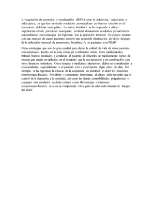 la recaptación de serotonina y noradrenalina (IRSN) como la duloxetina, venlafaxina o
milnacipran, ya que han mostrado resultados prometedores en diversos estudios en el
tratamiento del dolor neuropático. La toxina botulínica se ha empezado a utilizar
experimentalmente para dolor neuropático orofacial demostrado resultados prometedores
especialmente para neuralgia del trigémino tras la aplicación intraoral. Un estudio reciente
con una muestra de cuatro pacientes reportó una aceptable disminución del dolor después
de la aplicación intraoral de neurotoxina botulínica-A en pacientes con PDAP.
Otras estrategias que son de gran ayudad para elevar la calidad de vida de estos pacientes
son anestésicos locales en la zona como gel o utilizando stents. Estos medicamentos
brindan buenos resultados y confianza al paciente al ofrecerles un medicamento tópico de
rescate que puede ser aplicado en el momento que le sea necesario y en combinación con
otros fármacos sistémicos. Otras terapias y medicinas alternativas deben ser consideradas y
recomendadas, especialmente si el paciente cree o experimenta algún alivio de ellas. Por
ejemplo, se ha reportado la eficacia de la acupuntura en disminuir el dolor los trastornos
temporomandibulares. Por último y sumamente importante, el clínico debe recordar que el
control de la depresión y la ansiedad, así como las demás comorbilidades psiquiátricas y
cualquier otra condición de dolor crónico como fibromialgia o trastornos
temporomandibulares va a ser un componente clave para un adecuado tratamiento integral
del dolor.
 