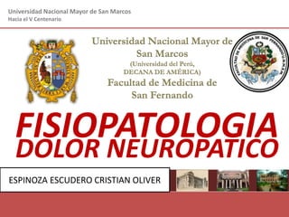 Universidad Nacional Mayor de San Marcos
Hacia el V Centenario
Universidad Nacional Mayor de
San Marcos
(Universidad del Perú,
DECANA DE AMÉRICA)
Facultad de Medicina de
San Fernando
Impartiendo salud al pueblo desde 1856
Roy N. Cabrera Sandoval
Estudiante de Medicina
Código: 11010197
FISIOPATOLOGIA
ESPINOZA ESCUDERO CRISTIAN OLIVER
DOLOR NEUROPATICO
 