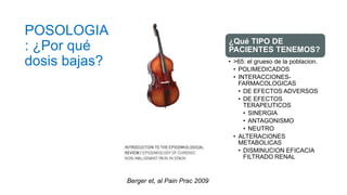 POSOLOGIA
: ¿Por qué
dosis bajas?
¿Qué TIPO DE
PACIENTES TENEMOS?
• >65: el grueso de la poblacion.
• POLIMEDICADOS
• INTERACCIONES-
FARMACOLOGICAS
• DE EFECTOS ADVERSOS
• DE EFECTOS
TERAPEUTICOS
• SINERGIA
• ANTAGONISMO
• NEUTRO
• ALTERACIONES
METABOLICAS
• DISMINUCION EFICACIA
FILTRADO RENAL
Berger et, al Pain Prac 2009
 