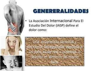 GENERERALIDADES
• La Asociación Internacional Para El
  Estudio Del Dolor (IASP) define el
  dolor como:


    Una experiencia sensorial y
 emocional desagradable asociada a
  un daño tisular real o potencial, o
   descrita en términos del mismo
                daño.
 