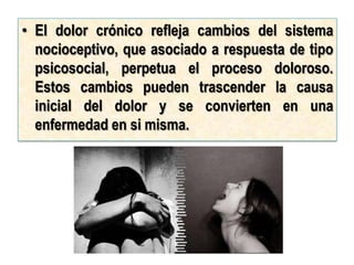 • El dolor crónico refleja cambios del sistema
  nocioceptivo, que asociado a respuesta de tipo
  psicosocial, perpetua el proceso doloroso.
  Estos cambios pueden trascender la causa
  inicial del dolor y se convierten en una
  enfermedad en si misma.
 