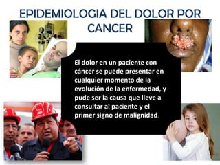 EPIDEMIOLOGIA DEL DOLOR POR
          CANCER

        El dolor en un paciente con
        cáncer se puede presentar en
        cualquier momento de la
        evolución de la enfermedad, y
        pude ser la causa que lleve a
        consultar al paciente y el
        primer signo de malignidad.
 