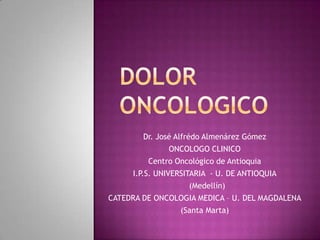 DOLOR ONCOLOGICO Dr. José AlfrédoAlmenárez Gómez ONCOLOGO CLINICO Centro Oncológico de Antioquia  I.P.S. UNIVERSITARIA  - U. DE ANTIOQUIA   (Medellín) CATEDRA DE ONCOLOGIA MEDICA – U. DEL MAGDALENA (Santa Marta) 