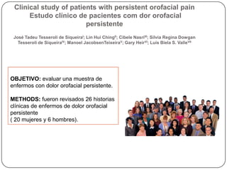 Clinical study of patients with persistent orofacial pain
Estudo clínico de pacientes com dor orofacial
persistente
José Tadeu Tesseroli de SiqueiraI; Lin Hui ChingII; Cibele NasriIII; Silvia Regina Dowgan
Tesseroli de SiqueiraIV; Manoel JacobsenTeixeiraV; Gary HeirVI; Luís Biela S. ValleVII
OBJETIVO: evaluar una muestra de
enfermos con dolor orofacial persistente.
METHODS: fueron revisados 26 historias
clínicas de enfermos de dolor orofacial
persistente
( 20 mujeres y 6 hombres).
 