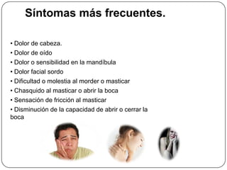 Síntomas más frecuentes.
• Dolor de cabeza.
• Dolor de oído
• Dolor o sensibilidad en la mandíbula
• Dolor facial sordo
• Dificultad o molestia al morder o masticar
• Chasquido al masticar o abrir la boca
• Sensación de fricción al masticar
• Disminución de la capacidad de abrir o cerrar la
boca
 