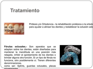 Tratamiento
Prótesis y/o Ortodoncia.- la rehabilitación protésica o la ortodo
para ayudar a alinear los dientes y restablecer la oclusión adec
Férulas oclusales.- Son aparatos que se
adaptan sobre los dientes, están diseñadas para
mantener la mandíbula en una posición más
relajada, inhibir el apretamiento de los dientes o
brindar alguna otra función. Si un tipo de férula no
funciona, otro posiblemente sí. Tienen diferentes
denominaciones,
como ser: Splints, guardas oclusales, placas
 