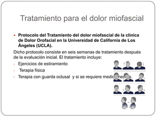 Tratamiento para el dolor miofascial
 Protocolo del Tratamiento del dolor miofascial de la clínica
de Dolor Orofacial en la Universidad de California de Los
Ángeles (UCLA).
Dicho protocolo consiste en seis semanas de tratamiento después
de la evaluación inicial. El tratamiento incluye:
- Ejercicios de estiramiento
- Terapia física
- Terapia con guarda oclusal y si se requiere medicamentos.
 
