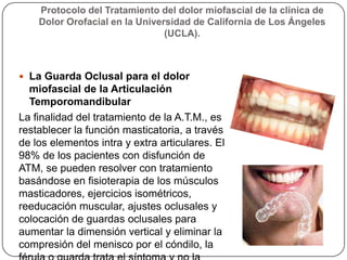 Protocolo del Tratamiento del dolor miofascial de la clínica de
Dolor Orofacial en la Universidad de California de Los Ángeles
(UCLA).
 La Guarda Oclusal para el dolor
miofascial de la Articulación
Temporomandibular
La finalidad del tratamiento de la A.T.M., es
restablecer la función masticatoria, a través
de los elementos intra y extra articulares. El
98% de los pacientes con disfunción de
ATM, se pueden resolver con tratamiento
basándose en fisioterapia de los músculos
masticadores, ejercicios isométricos,
reeducación muscular, ajustes oclusales y
colocación de guardas oclusales para
aumentar la dimensión vertical y eliminar la
compresión del menisco por el cóndilo, la
 
