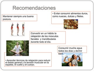 Recomendaciones
• Aprender técnicas de relajación para reducir
el estrés general y la tensión muscular en la
espalda, el cuello y el cuerpo.
Mantener siempre una buena
postura.
Convertir en un hábito la
relajación de los músculos
faciales y mandibulares
durante todo el día.
• Evitar consumir alimentos duros,
como nueces, dulces y filetes.
Consumir mucha agua
todos los días y dormir
bien.
 