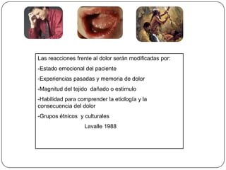 Las reacciones frente al dolor serán modificadas por:
-Estado emocional del paciente
-Experiencias pasadas y memoria de dolor
-Magnitud del tejido dañado o estimulo
-Habilidad para comprender la etiología y la
consecuencia del dolor
-Grupos étnicos y culturales
Lavalle 1988
 