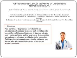PUNTOS GATILLO DEL DOLOR MIOFASCIAL EN LA DISFUNCIÓN
TEMPOROMANDIBULAR.
Carlos Cid Jiménez1, Manuel Yudovich Burak2, Manuel Herrera Medina3, Julio C. Quiroz Barrios4
1Estudiante de Posgrado de Ortodoncia del Hospital General “Dr. Manuel Gea González”.
2Jefe del Departamento de Estomatología – Ortodoncia del Hospital General “Dr. Manuel Gea
González”
3,4Ortodoncistas de la División de estomatología - Ortodoncia del Hospital General “Dr. Manuel Gea
González”.
 Resumen
Para identificar y diagnosticar correctamente las
alteraciones dolorosas de la cavidad oral, el médico debe
conocer las múltiples clasificaciones de dolor de cabeza,
cara y cuello, así como realizar un proceso de diagnostico
completo para no fracasar en el tratamiento. los puntos
Gatillo y métodos terapéuticos en el dolor miofascial que
afectan a los tejidos relacionados con la articulación
temporomandibular.
 