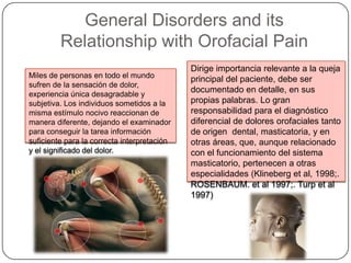 General Disorders and its
Relationship with Orofacial Pain
Miles de personas en todo el mundo
sufren de la sensación de dolor,
experiencia única desagradable y
subjetiva. Los individuos sometidos a la
misma estímulo nocivo reaccionan de
manera diferente, dejando el examinador
para conseguir la tarea información
suficiente para la correcta interpretación
y el significado del dolor.
Dirige importancia relevante a la queja
principal del paciente, debe ser
documentado en detalle, en sus
propias palabras. Lo gran
responsabilidad para el diagnóstico
diferencial de dolores orofaciales tanto
de origen dental, masticatoria, y en
otras áreas, que, aunque relacionado
con el funcionamiento del sistema
masticatorio, pertenecen a otras
especialidades (Klineberg et al, 1998;.
ROSENBAUM. et al 1997;. Turp et al
1997)
 